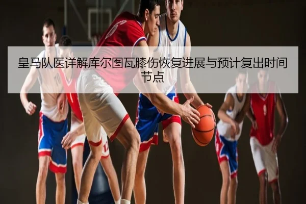 皇马队医详解库尔图瓦膝伤恢复进展与预计复出时间节点