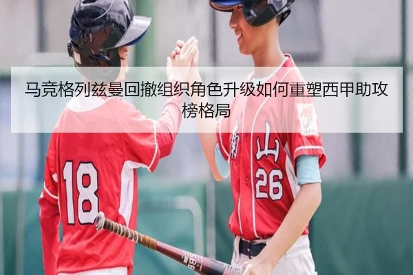 马竞格列兹曼回撤组织角色升级如何重塑西甲助攻榜格局