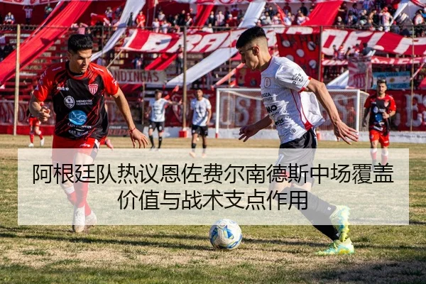 阿根廷队热议恩佐费尔南德斯中场覆盖价值与战术支点作用
