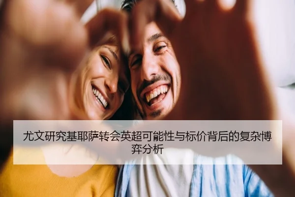 尤文研究基耶萨转会英超可能性与标价背后的复杂博弈分析