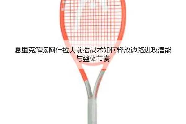 恩里克解读阿什拉夫前插战术如何释放边路进攻潜能与整体节奏