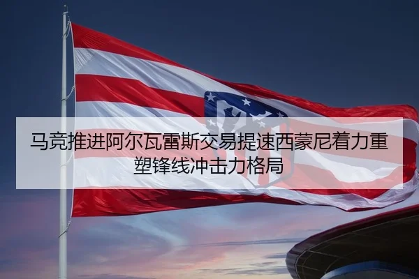 马竞推进阿尔瓦雷斯交易提速西蒙尼着力重塑锋线冲击力格局