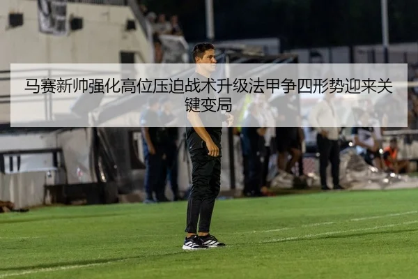 马赛新帅强化高位压迫战术升级法甲争四形势迎来关键变局
